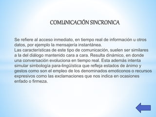 COMUNICACIÓN SINCRONICA
Se refiere al acceso inmediato, en tiempo real de información u otros
datos, por ejemplo la mensajería instantánea.
Las características de este tipo de comunicación, suelen ser similares
a la del diálogo mantenido cara a cara. Resulta dinámico, en donde
una conversación evoluciona en tiempo real. Esta además intenta
simular simbología para-lingüística que refleja estados de ánimo y
gestos como son el empleo de los denominados emoticonos o recursos
expresivos como las exclamaciones que nos indica en ocasiones
enfado o firmeza.
 