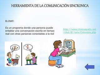 HERRAMIENTADE LA COMUNICACIÓNSINCRONICA
ELCHAT:
Es un programa donde una persona puede
entablar una conversación escrita en tiempo
real con otras personas conectadas a la red
http://www.chateagratis.net
/chat/81/sala/Colombia.php
 