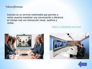 Videoconferencias:
Consiste en un servicio multimedia que permite a
varios usuarios mantener una conversación a distancia
en tiempo real con interacción visual, auditiva y
verbal.
https://videolink2.me/start
 