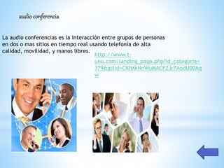 audioconferencia
La audio conferencias es la interacción entre grupos de personas
en dos o mas sitios en tiempo real usando telefonía de alta
calidad, movilidad, y manos libres.
http://www.t-
uno.com/landing_page.php?id_categoria=
379&gclid=CKfMkNnWuMACFZJr7AodU00Aq
w
 