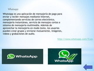 http://www.whatsapp.com/?l=es
Whatsapp:
WhatsApp es una aplicación de mensajería de pago para
enviar y recibir mensajes mediante Internet,
complementando servicios de correo electrónico,
mensajería instantánea, servicio de mensajes cortos o
sistema de mensajería multimedia. Además de
aprovechar la mensajería en modo texto, los usuarios
pueden crear grupos y enviarse mutuamente, imágenes,
videos y grabaciones de audio.
 
