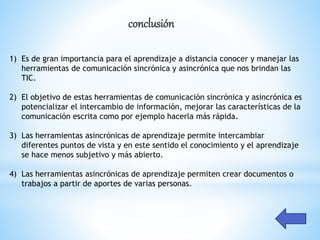 conclusión
1) Es de gran importancia para el aprendizaje a distancia conocer y manejar las
herramientas de comunicación sincrónica y asincrónica que nos brindan las
TIC.
2) El objetivo de estas herramientas de comunicación sincrónica y asincrónica es
potencializar el intercambio de información, mejorar las características de la
comunicación escrita como por ejemplo hacerla más rápida.
3) Las herramientas asincrónicas de aprendizaje permite intercambiar
diferentes puntos de vista y en este sentido el conocimiento y el aprendizaje
se hace menos subjetivo y más abierto.
4) Las herramientas asincrónicas de aprendizaje permiten crear documentos o
trabajos a partir de aportes de varias personas.
 