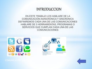 INTRODUCCION
EN ESTE TRABAJO LES HABLARE DE LA
COMUNICACIÓN ASINCRONICA Y SINCRONICA
DEFINIREMOS CADA UNA DE LAS COMUNICACIONES
HABLARE DE 5 HERRAMIENTAS, PROGRAMAS O
SERVICIOS QUE CUMPLAN CADA UNA DE LAS
COMUNICACIONES
COMUNICACIÓN SINCRONICA COMUNICACIÓN ASINCRONICA
 