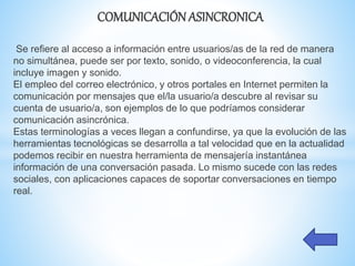 COMUNICACIÓN ASINCRONICA
Se refiere al acceso a información entre usuarios/as de la red de manera
no simultánea, puede ser por texto, sonido, o videoconferencia, la cual
incluye imagen y sonido.
El empleo del correo electrónico, y otros portales en Internet permiten la
comunicación por mensajes que el/la usuario/a descubre al revisar su
cuenta de usuario/a, son ejemplos de lo que podríamos considerar
comunicación asincrónica.
Estas terminologías a veces llegan a confundirse, ya que la evolución de las
herramientas tecnológicas se desarrolla a tal velocidad que en la actualidad
podemos recibir en nuestra herramienta de mensajería instantánea
información de una conversación pasada. Lo mismo sucede con las redes
sociales, con aplicaciones capaces de soportar conversaciones en tiempo
real.
 