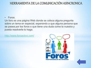 HERRAMIENTADE LA COMUNICACIÓNASINCRONICA
• Foros.
Un foro es una página Web donde se coloca alguna pregunta
sobre un tema en especial, esperando a que alguna persona que
se pasea por los foros o que tiene una duda como la nuestra y
pueda resolverla lo haga.
http://www.foroactivo.com/
 