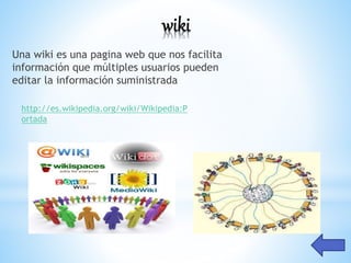 wiki
Una wiki es una pagina web que nos facilita
información que múltiples usuarios pueden
editar la información suministrada
http://es.wikipedia.org/wiki/Wikipedia:P
ortada
 
