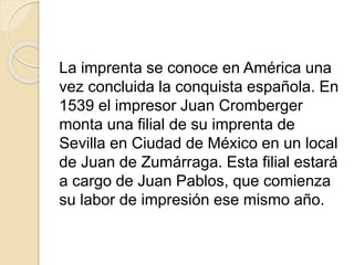 La imprenta se conoce en América una
vez concluida la conquista española. En
1539 el impresor Juan Cromberger
monta una filial de su imprenta de
Sevilla en Ciudad de México en un local
de Juan de Zumárraga. Esta filial estará
a cargo de Juan Pablos, que comienza
su labor de impresión ese mismo año.
 