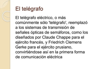 El telégrafo
El telégrafo eléctrico, o más
comúnmente sólo 'telégrafo', reemplazó
a los sistemas de transmisión de
señales ópticas de semáforos, como los
diseñados por Claude Chappe para el
ejército francés, y Friedrich Clemens
Gerke para el ejército prusiano,
convirtiéndose así en la primera forma
de comunicación eléctrica
 