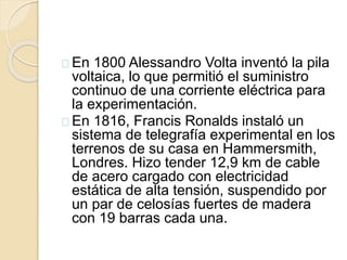En 1800 Alessandro Volta inventó la pila
voltaica, lo que permitió el suministro
continuo de una corriente eléctrica para
la experimentación.
En 1816, Francis Ronalds instaló un
sistema de telegrafía experimental en los
terrenos de su casa en Hammersmith,
Londres. Hizo tender 12,9 km de cable
de acero cargado con electricidad
estática de alta tensión, suspendido por
un par de celosías fuertes de madera
con 19 barras cada una.
 