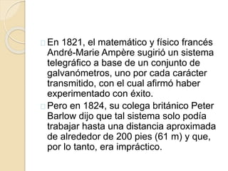 En 1821, el matemático y físico francés
André-Marie Ampère sugirió un sistema
telegráfico a base de un conjunto de
galvanómetros, uno por cada carácter
transmitido, con el cual afirmó haber
experimentado con éxito.
Pero en 1824, su colega británico Peter
Barlow dijo que tal sistema solo podía
trabajar hasta una distancia aproximada
de alrededor de 200 pies (61 m) y que,
por lo tanto, era impráctico.
 