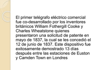 El primer telégrafo eléctrico comercial
fue co-desarrollado por los inventores
británicos William Fothergill Cooke y
Charles Wheatstone quienes
presentaron una solicitud de patente en
mayo de 1837, la cual se les concedió el
12 de junio de 1837. Este dispositivo fue
exitosamente demostrado 13 días
después entre las estaciones de Euston
y Camden Town en Londres
 