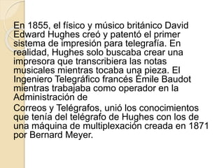 En 1855, el físico y músico británico David
Edward Hughes creó y patentó el primer
sistema de impresión para telegrafía. En
realidad, Hughes solo buscaba crear una
impresora que transcribiera las notas
musicales mientras tocaba una pieza. El
Ingeniero Telegráfico francés Émile Baudot
mientras trabajaba como operador en la
Administración de
Correos y Telégrafos, unió los conocimientos
que tenía del telégrafo de Hughes con los de
una máquina de multiplexación creada en 1871
por Bernard Meyer.
 