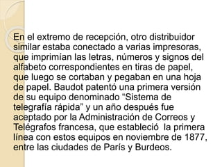 En el extremo de recepción, otro distribuidor
similar estaba conectado a varias impresoras,
que imprimían las letras, números y signos del
alfabeto correspondientes en tiras de papel,
que luego se cortaban y pegaban en una hoja
de papel. Baudot patentó una primera versión
de su equipo denominado “Sistema de
telegrafía rápida” y un año después fue
aceptado por la Administración de Correos y
Telégrafos francesa, que estableció la primera
línea con estos equipos en noviembre de 1877,
entre las ciudades de París y Burdeos.
 