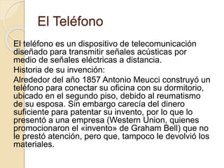 El Teléfono
El teléfono es un dispositivo de telecomunicación
diseñado para transmitir señales acústicas por
medio de señales eléctricas a distancia.
Historia de su invención:
Alrededor del año 1857 Antonio Meucci construyó un
teléfono para conectar su oficina con su dormitorio,
ubicado en el segundo piso, debido al reumatismo
de su esposa. Sin embargo carecía del dinero
suficiente para patentar su invento, por lo que lo
presentó a una empresa (Western Union, quienes
promocionaron el «invento» de Graham Bell) que no
le prestó atención, pero que, tampoco le devolvió los
materiales.
 