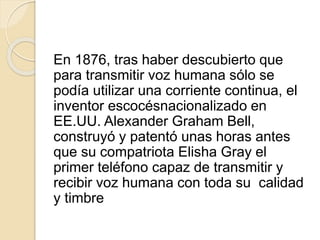 En 1876, tras haber descubierto que
para transmitir voz humana sólo se
podía utilizar una corriente continua, el
inventor escocésnacionalizado en
EE.UU. Alexander Graham Bell,
construyó y patentó unas horas antes
que su compatriota Elisha Gray el
primer teléfono capaz de transmitir y
recibir voz humana con toda su calidad
y timbre
 