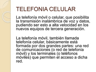 TELEFONIA CELULAR
La telefonía móvil o celular, que posibilita
la transmisión inalámbrica de voz y datos,
pudiendo ser esto a alta velocidad en los
nuevos equipos de tercera generación.
La telefonía móvil, también llamada
telefonía celular, básicamente está
formada por dos grandes partes: una red
de comunicaciones (o red de telefonía
móvil) y los terminales (o teléfonos
móviles) que permiten el acceso a dicha
red.
 