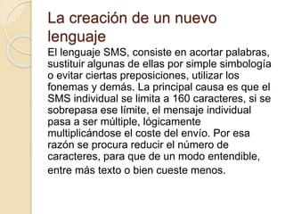 La creación de un nuevo
lenguaje
El lenguaje SMS, consiste en acortar palabras,
sustituir algunas de ellas por simple simbología
o evitar ciertas preposiciones, utilizar los
fonemas y demás. La principal causa es que el
SMS individual se limita a 160 caracteres, si se
sobrepasa ese límite, el mensaje individual
pasa a ser múltiple, lógicamente
multiplicándose el coste del envío. Por esa
razón se procura reducir el número de
caracteres, para que de un modo entendible,
entre más texto o bien cueste menos.
 
