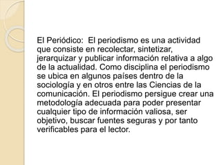 El Periódico: El periodismo es una actividad
que consiste en recolectar, sintetizar,
jerarquizar y publicar información relativa a algo
de la actualidad. Como disciplina el periodismo
se ubica en algunos países dentro de la
sociología y en otros entre las Ciencias de la
comunicación. El periodismo persigue crear una
metodología adecuada para poder presentar
cualquier tipo de información valiosa, ser
objetivo, buscar fuentes seguras y por tanto
verificables para el lector.
 