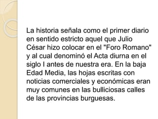 La historia señala como el primer diario
en sentido estricto aquel que Julio
César hizo colocar en el "Foro Romano"
y al cual denominó el Acta diurna en el
siglo I antes de nuestra era. En la baja
Edad Media, las hojas escritas con
noticias comerciales y económicas eran
muy comunes en las bulliciosas calles
de las provincias burguesas.
 