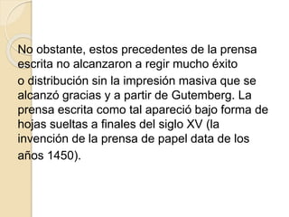 No obstante, estos precedentes de la prensa
escrita no alcanzaron a regir mucho éxito
o distribución sin la impresión masiva que se
alcanzó gracias y a partir de Gutemberg. La
prensa escrita como tal apareció bajo forma de
hojas sueltas a finales del siglo XV (la
invención de la prensa de papel data de los
años 1450).
 