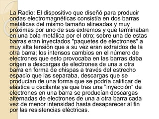 La Radio: El dispositivo que diseñó para producir
ondas electromagnéticas consistía en dos barras
metálicas del mismo tamaño alineadas y muy
próximas por uno de sus extremos y que terminaban
en una bola metálica por el otro; sobre una de estas
barras eran inyectados "paquetes de electrones" a
muy alta tensión que a su vez eran extraídos de la
otra barra; los intensos cambios en el número de
electrones que esto provocaba en las barras daba
origen a descargas de electrones de una a otra
barra en forma de chispas a través del estrecho
espacio que las separaba, descargas que se
producían de una forma que se podría calificar de
elástica u oscilante ya que tras una "inyección" de
electrones en una barra se producían descargas
alternadas de electrones de una a otra barra cada
vez de menor intensidad hasta desaparecer al fin
por las resistencias eléctricas.
 