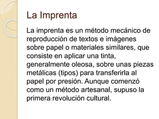 La Imprenta
La imprenta es un método mecánico de
reproducción de textos e imágenes
sobre papel o materiales similares, que
consiste en aplicar una tinta,
generalmente oleosa, sobre unas piezas
metálicas (tipos) para transferirla al
papel por presión. Aunque comenzó
como un método artesanal, supuso la
primera revolución cultural.
 