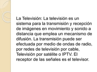 La Televisión: La televisión es un
sistema para la transmisión y recepción
de imágenes en movimiento y sonido a
distancia que emplea un mecanismo de
difusión. La transmisión puede ser
efectuada por medio de ondas de radio,
por redes de televisión por cable,
Televisión por satélite o IPTV. El
receptor de las señales es el televisor.
 