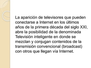La aparición de televisores que pueden
conectarse a Internet en los últimos
años de la primera década del siglo XXI,
abre la posibilidad de la denominada
Televisión inteligente en donde se
mezclan y conjugan contenidos de la
transmisión convencional (broadcast)
con otros que llegan vía Internet.
 