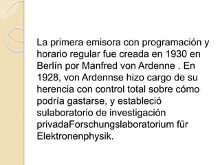 La primera emisora con programación y
horario regular fue creada en 1930 en
Berlín por Manfred von Ardenne . En
1928, von Ardennse hizo cargo de su
herencia con control total sobre cómo
podría gastarse, y estableció
sulaboratorio de investigación
privadaForschungslaboratorium für
Elektronenphysik.
 