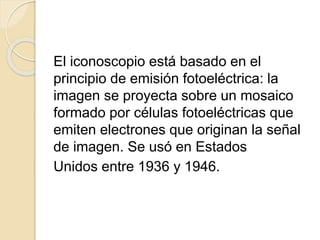 El iconoscopio está basado en el
principio de emisión fotoeléctrica: la
imagen se proyecta sobre un mosaico
formado por células fotoeléctricas que
emiten electrones que originan la señal
de imagen. Se usó en Estados
Unidos entre 1936 y 1946.
 