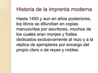 Historia de la imprenta moderna
Hasta 1450 y aun en años posteriores,
los libros se difundían en copias
manuscritas por escritores, muchos de
los cuales eran monjes y frailes
dedicados exclusivamente al rezo y a la
réplica de ejemplares por encargo del
propio clero o de reyes y nobles.
 