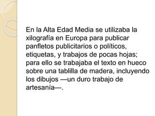 En la Alta Edad Media se utilizaba la
xilografía en Europa para publicar
panfletos publicitarios o políticos,
etiquetas, y trabajos de pocas hojas;
para ello se trabajaba el texto en hueco
sobre una tablilla de madera, incluyendo
los dibujos —un duro trabajo de
artesanía—.
 