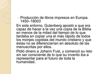 Producción de libros impresos en Europa.
1450–18003
En este entorno, Gutenberg apostó a que era
capaz de hacer a la vez una copia de la Biblia
en menos de la mitad del tiempo de lo que
tardaba en copiar una el más rápido de todos
los monjes copistas del mundo cristiano y que
éstas no se diferenciarían en absoluto de las
manuscritas por ellos.
Pidió dinero a Johann Fust, y comenzó su reto
sin ser consciente de lo que su invento iba a
representar para el futuro de toda la
humanidad.
 