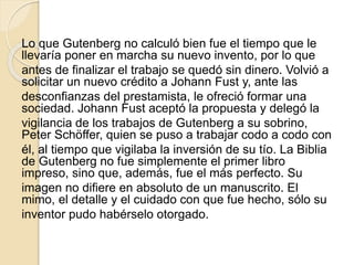 Lo que Gutenberg no calculó bien fue el tiempo que le
llevaría poner en marcha su nuevo invento, por lo que
antes de finalizar el trabajo se quedó sin dinero. Volvió a
solicitar un nuevo crédito a Johann Fust y, ante las
desconfianzas del prestamista, le ofreció formar una
sociedad. Johann Fust aceptó la propuesta y delegó la
vigilancia de los trabajos de Gutenberg a su sobrino,
Peter Schöffer, quien se puso a trabajar codo a codo con
él, al tiempo que vigilaba la inversión de su tío. La Biblia
de Gutenberg no fue simplemente el primer libro
impreso, sino que, además, fue el más perfecto. Su
imagen no difiere en absoluto de un manuscrito. El
mimo, el detalle y el cuidado con que fue hecho, sólo su
inventor pudo habérselo otorgado.
 