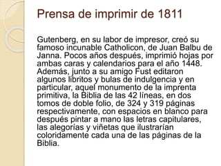 Prensa de imprimir de 1811
Gutenberg, en su labor de impresor, creó su
famoso incunable Catholicon, de Juan Balbu de
Janna. Pocos años después, imprimió hojas por
ambas caras y calendarios para el año 1448.
Además, junto a su amigo Fust editaron
algunos libritos y bulas de indulgencia y en
particular, aquel monumento de la imprenta
primitiva, la Biblia de las 42 líneas, en dos
tomos de doble folio, de 324 y 319 páginas
respectivamente, con espacios en blanco para
después pintar a mano las letras capitulares,
las alegorías y viñetas que ilustrarían
coloridamente cada una de las páginas de la
Biblia.
 