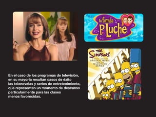 En el caso de los programas de televisión,
en su mayoría resultan casos de éxito
las telenovelas y series de entretenimiento,
que representan un momento de descanso
particularmente para las clases
menos favorecidas.
 