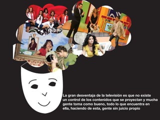La gran desventaja de la televisión es que no existe
un control de los contenidos que se proyectan y mucha
gente toma como bueno, todo lo que encuentra en
ella, haciendo de esta, gente sin juicio propio
 
