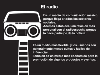 El radio
Es un medio de comunicación masivo
porque llega a todos los sectores
sociales.
Además establece una relación más
personal con el radioescucha porque
lo hace partícipe de la noticia.
Es un medio más flexible y los usuarios son
generalmente menos cultos y fáciles de
influenciar.
También es un medio más económico para la
promoción de algunos productos y eventos.
 