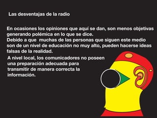 Las desventajas de la radio
En ocasiones los opiniones que aquí se dan, son menos objetivas
generando polémica en lo que se dice.
Debido a que muchas de las personas que siguen este medio
son de un nivel de educación no muy alto, pueden hacerse ideas
falsas de la realidad.
A nivel local, los comunicadores no poseen
una preparación adecuada para
transmitir de manera correcta la
información.
 
