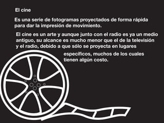 El cine
Es una serie de fotogramas proyectados de forma rápida
para dar la impresión de movimiento.
El cine es un arte y aunque junto con el radio es ya un medio
antiguo, su alcance es mucho menor que el de la televisión
y el radio, debido a que sólo se proyecta en lugares
específicos, muchos de los cuales
tienen algún costo.
 