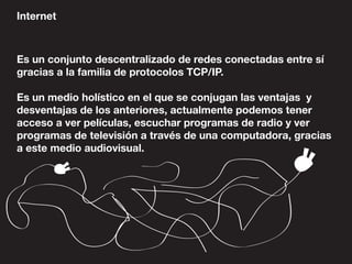 Internet
Es un conjunto descentralizado de redes conectadas entre sí
gracias a la familia de protocolos TCP/IP.
Es un medio holístico en el que se conjugan las ventajas y
desventajas de los anteriores, actualmente podemos tener
acceso a ver películas, escuchar programas de radio y ver
programas de televisión a través de una computadora, gracias
a este medio audiovisual.
 
