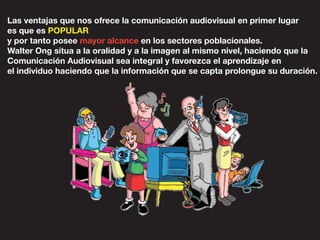 Las ventajas que nos ofrece la comunicación audiovisual en primer lugar
es que es POPULAR
y por tanto posee mayor alcance en los sectores poblacionales.
Walter Ong situa a la oralidad y a la imagen al mismo nivel, haciendo que la
Comunicación Audiovisual sea integral y favorezca el aprendizaje en
el individuo haciendo que la información que se capta prolongue su duración.
 