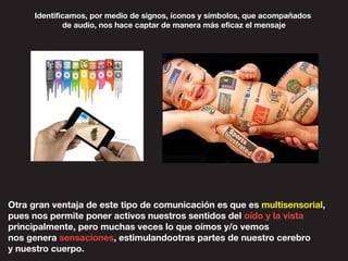 Otra gran ventaja de este tipo de comunicación es que es multisensorial,
pues nos permite poner activos nuestros sentidos del oído y la vista
principalmente, pero muchas veces lo que oímos y/o vemos
nos genera sensaciones, estimulandootras partes de nuestro cerebro
y nuestro cuerpo.
Identificamos, por medio de signos, íconos y símbolos, que acompañados
de audio, nos hace captar de manera más eficaz el mensaje
 