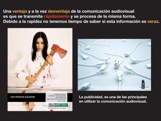 Una ventaja y a la vez desventaja de la comunicación audiovisual
es que se transmite rápidamente y se procesa de la misma forma.
Debido a la rapidez no tenemos tiempo de saber si esta información es veraz.
La publicidad, es una de las principales
en utilizar la comunicación audiovisual.
 