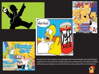 Family Guy y The simpson son ejemplos de las desventajas que puede llegar
a generar la comunicación audiovisual, pues representan a las típicas familias
americanas que basan sus conocimientos, vida y desarrollo en la televisión.
 