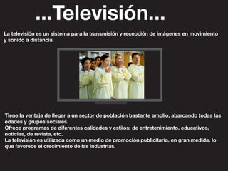 ...Televisión...
La televisión es un sistema para la transmisión y recepción de imágenes en movimiento
y sonido a distancia.
Tiene la ventaja de llegar a un sector de población bastante amplio, abarcando todas las
edades y grupos sociales.
Ofrece programas de diferentes calidades y estilos: de entretenimiento, educativos,
noticias, de revista, etc.
La televisión es utilizada como un medio de promoción publicitaria, en gran medida, lo
que favorece el crecimiento de las industrias.
 