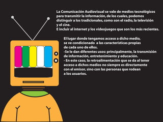 La Comunicación Audiovisual se vale de medios tecnológicos
para transmitir la información, de los cuales, podemos
distinguir a los tradicionales, como son el radio, la televisión
y el cine.
E incluir al internet y los videojuegos que son los más recientes.

    El lugar donde tengamos acceso a dicho medio,
    se ve condicionado a las características propias
    de cada uno de ellos.
    -Se le dan diferentes usos: principalmente, la transmisión
    de información, entretenimiento y educación.
    - En este caso, la retroalimentación que se da al tener
    acceso a dichos medios no siempre es directamente
    con el emisor, sino con las personas que rodean
    a los usuarios.
 