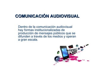 COMUNICACIÓN AUDIOVISUAL

 Dentro de la comunicación audiovisual
 hay formas institucionalizadas de
 producción de mensajes públicos que se
 difunden a través de los medios y operan
 a gran escala.
 