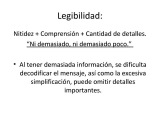 Legibilidad:
Nitidez + Comprensión + Cantidad de detalles.
     “Ni demasiado, ni demasiado poco.”

• Al tener demasiada información, se dificulta
  decodificar el mensaje, así como la excesiva
      simplificación, puede omitir detalles
                  importantes.
 
