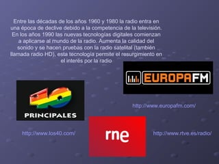 Entre las décadas de los años 1960 y 1980 la radio entra en
una época de declive debido a la competencia de la televisión.
En los años 1990 las nuevas tecnologías digitales comienzan
a aplicarse al mundo de la radio. Aumenta la calidad del
sonido y se hacen pruebas con la radio satelital (también
llamada radio HD), esta tecnología permite el resurgimiento en
el interés por la radio

http://www.europafm.com/

http://www.los40.com/

http://www.rtve.es/radio/

 